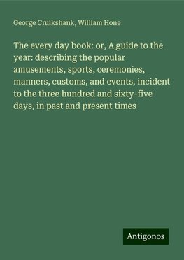 The every day book: or, A guide to the year: describing the popular amusements, sports, ceremonies, manners, customs, and events, incident to the three hundred and sixty-five days, in past and present times