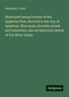 Illustrated annual review of the Appleton Post, devoted to the city of Appleton, Wisconsin, its water power and industries; also an historical sketch of Fox River Valley