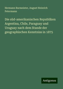 Die süd-amerikanischen Republiken Argentina, Chile, Paraguay und Uruguay nach dem Stande der geographischen Kenntniss in 1875