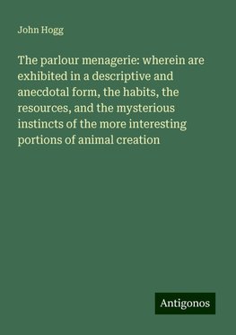 The parlour menagerie: wherein are exhibited in a descriptive and anecdotal form, the habits, the resources, and the mysterious instincts of the more interesting portions of animal creation