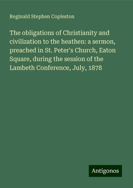 The obligations of Christianity and civilization to the heathen: a sermon, preached in St. Peter's Church, Eaton Square, during the session of the Lambeth Conference, July, 1878