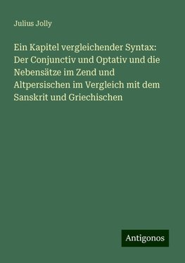 Ein Kapitel vergleichender Syntax: Der Conjunctiv und Optativ und die Nebensätze im Zend und Altpersischen im Vergleich mit dem Sanskrit und Griechischen