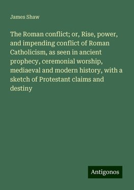 The Roman conflict; or, Rise, power, and impending conflict of Roman Catholicism, as seen in ancient prophecy, ceremonial worship, mediaeval and modern history, with a sketch of Protestant claims and destiny