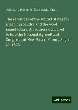 The resources of the United States for sheep husbandry and the wool manufacture. An address delivered before the National Agricultural Congress, at New Haven, Conn., August 29, 1878