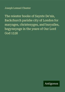 The reiester booke of Saynte De'nis, Backchurch parishe city of London for maryages, christenyges, and buryalles, begynnynge in the yeare of Our Lord God 1538