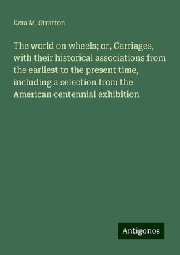 The world on wheels; or, Carriages, with their historical associations from the earliest to the present time, including a selection from the American centennial exhibition