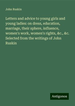 Letters and advice to young girls and young ladies: on dress, education, marriage, their sphere, influence, women's work, women's rights, &c., &c. Selected from the writings of John Ruskin