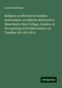 Religion as affected by modern materialism; an address delivered in Manchester New College, London, at the opening of its 89th session on Tuesday Oct. 6th 1874