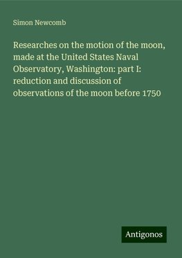 Researches on the motion of the moon, made at the United States Naval Observatory, Washington: part I: reduction and discussion of observations of the moon before 1750