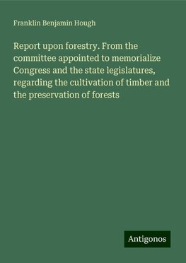 Report upon forestry. From the committee appointed to memorialize Congress and the state legislatures, regarding the cultivation of timber and the preservation of forests