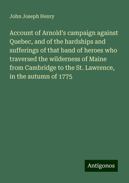 Account of Arnold's campaign against Quebec, and of the hardships and sufferings of that band of heroes who traversed the wilderness of Maine from Cambridge to the St. Lawrence, in the autumn of 1775