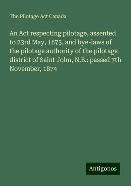 An Act respecting pilotage, assented to 23rd May, 1873, and bye-laws of the pilotage authority of the pilotage district of Saint John, N.B.: passed 7th November, 1874