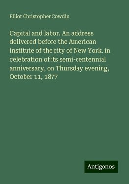 Capital and labor. An address delivered before the American institute of the city of New York. in celebration of its semi-centennial anniversary, on Thursday evening, October 11, 1877