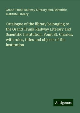 Catalogue of the library belonging to the Grand Trunk Railway Literary and Scientific Institution, Point St. Charles: with rules, titles and objects of the institution