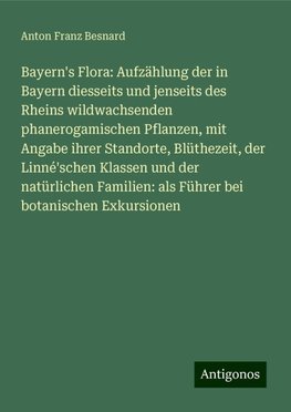 Bayern's Flora: Aufzählung der in Bayern diesseits und jenseits des Rheins wildwachsenden phanerogamischen Pflanzen, mit Angabe ihrer Standorte, Blüthezeit, der Linné'schen Klassen und der natürlichen Familien: als Führer bei botanischen Exkursionen