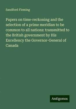 Papers on time-reckoning and the selection of a prime meridian to be common to all nations: transmitted to the British government by His Excellency the Governor-General of Canada