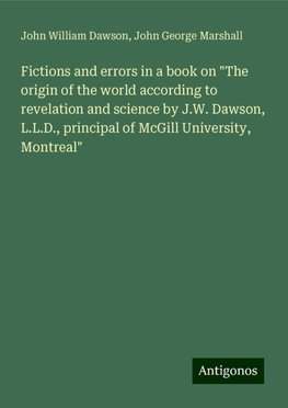 Fictions and errors in a book on "The origin of the world according to revelation and science by J.W. Dawson, L.L.D., principal of McGill University, Montreal"