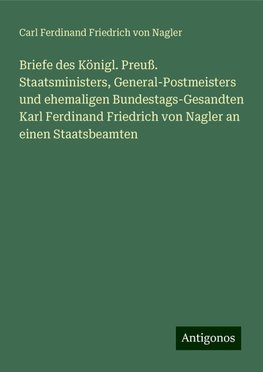 Briefe des Königl. Preuß. Staatsministers, General-Postmeisters und ehemaligen Bundestags-Gesandten Karl Ferdinand Friedrich von Nagler an einen Staatsbeamten