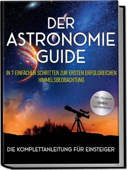 Der Astronomie Guide - Die Komplettanleitung für Einsteiger: In 7 einfachen Schritten zur ersten erfolgreichen Himmelsbeobachtung - inkl. Teleskop Guide & Kaufberatung