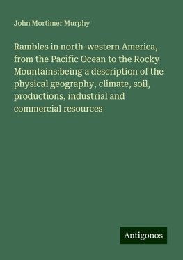 Rambles in north-western America, from the Pacific Ocean to the Rocky Mountains:being a description of the physical geography, climate, soil, productions, industrial and commercial resources