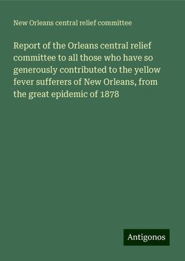 Report of the Orleans central relief committee to all those who have so generously contributed to the yellow fever sufferers of New Orleans, from the great epidemic of 1878