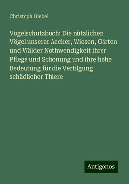 Vogelschutzbuch: Die nützlichen Vögel unserer Aecker, Wiesen, Gärten und Wälder Nothwendigkeit ihrer Pflege und Schonung und ihre hohe Bedeutung für die Vertilgung schädlicher Thiere