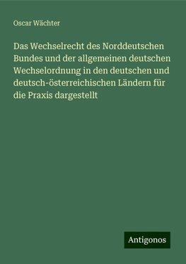 Das Wechselrecht des Norddeutschen Bundes und der allgemeinen deutschen Wechselordnung in den deutschen und deutsch-österreichischen Ländern für die Praxis dargestellt