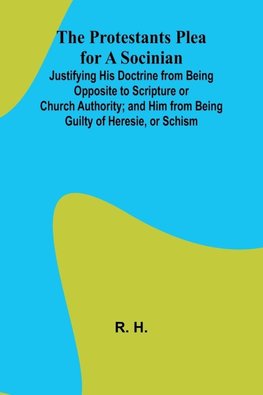 The Protestants Plea for a Socinian; Justifying His Doctrine from Being Opposite to Scripture or Church Authority; and Him from Being Guilty of Heresie, or Schism