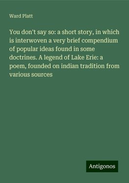 You don't say so: a short story, in which is interwoven a very brief compendium of popular ideas found in some doctrines. A legend of Lake Erie: a poem, founded on indian tradition from various sources