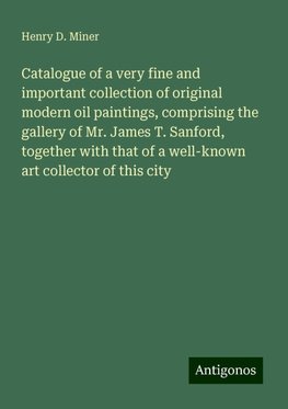 Catalogue of a very fine and important collection of original modern oil paintings, comprising the gallery of Mr. James T. Sanford, together with that of a well-known art collector of this city