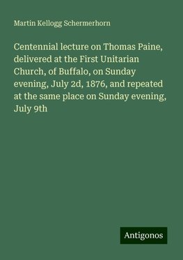 Centennial lecture on Thomas Paine, delivered at the First Unitarian Church, of Buffalo, on Sunday evening, July 2d, 1876, and repeated at the same place on Sunday evening, July 9th