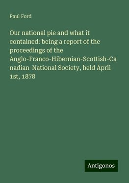 Our national pie and what it contained: being a report of the proceedings of the Anglo-Franco-Hibernian-Scottish-Canadian-National Society, held April 1st, 1878