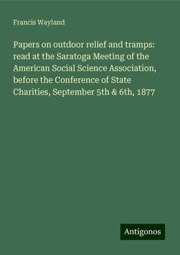 Papers on outdoor relief and tramps: read at the Saratoga Meeting of the American Social Science Association, before the Conference of State Charities, September 5th & 6th, 1877