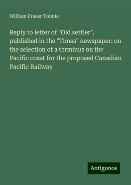 Reply to letter of "Old settler", published in the "Times" newspaper: on the selection of a terminus on the Pacific coast for the proposed Canadian Pacific Railway