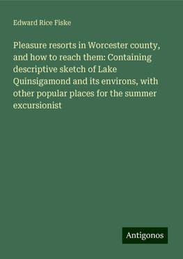 Pleasure resorts in Worcester county, and how to reach them: Containing descriptive sketch of Lake Quinsigamond and its environs, with other popular places for the summer excursionist