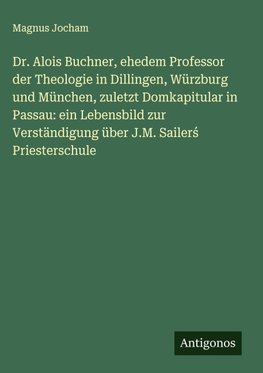 Dr. Alois Buchner, ehedem Professor der Theologie in Dillingen, Würzburg und München, zuletzt Domkapitular in Passau: ein Lebensbild zur Verständigung über J.M. Sailer¿ Priesterschule