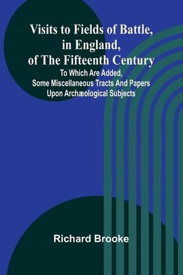 Visits to Fields of Battle, in England, of the Fifteenth Century; to which are added, some miscellaneous tracts and papers upon archæological subjects