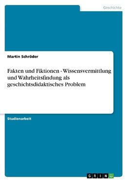 Fakten und Fiktionen - Wissensvermittlung und Wahrheitsfindung als geschichtsdidaktisches Problem