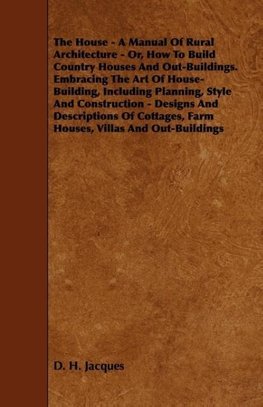 The House - A Manual of Rural Architecture - Or, How to Build Country Houses and Out-Buildings. Embracing the Art of House-Building, Including Plannin