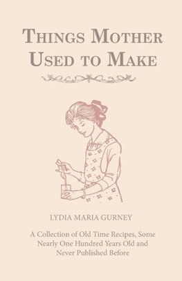 Things Mother Used to Make - A Collection of Old Time Recipes, Some Nearly One Hundred Years Old and Never Published Before