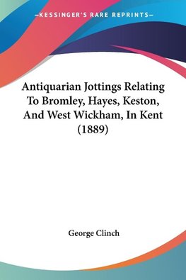 Antiquarian Jottings Relating To Bromley, Hayes, Keston, And West Wickham, In Kent (1889)