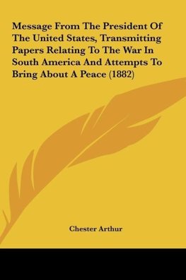 Message From The President Of The United States, Transmitting Papers Relating To The War In South America And Attempts To Bring About A Peace (1882)